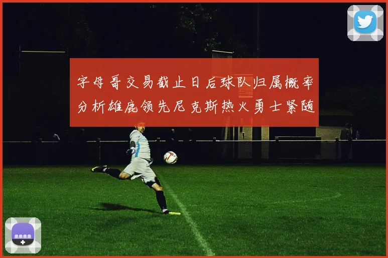 字母哥交易截止日后球队归属概率分析雄鹿领先尼克斯热火勇士紧随其后