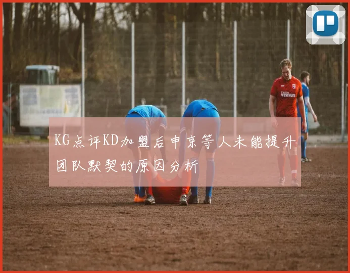 KG点评KD加盟后申京等人未能提升团队默契的原因分析