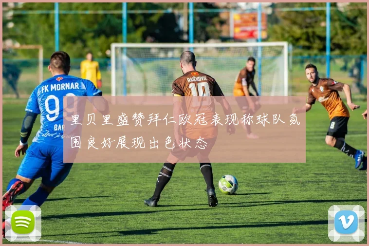 里贝里盛赞拜仁欧冠表现称球队氛围良好展现出色状态