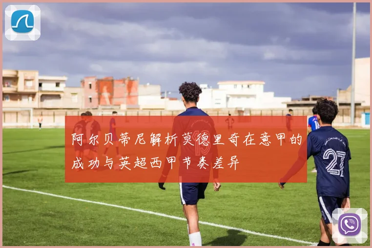 阿尔贝蒂尼解析莫德里奇在意甲的成功与英超西甲节奏差异