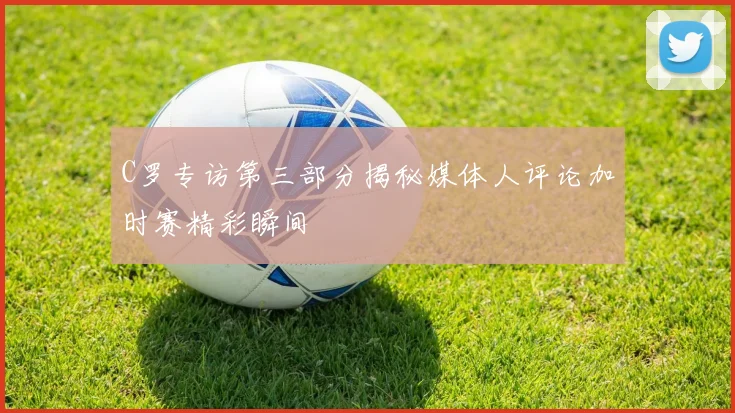C罗专访第三部分揭秘媒体人评论加时赛精彩瞬间