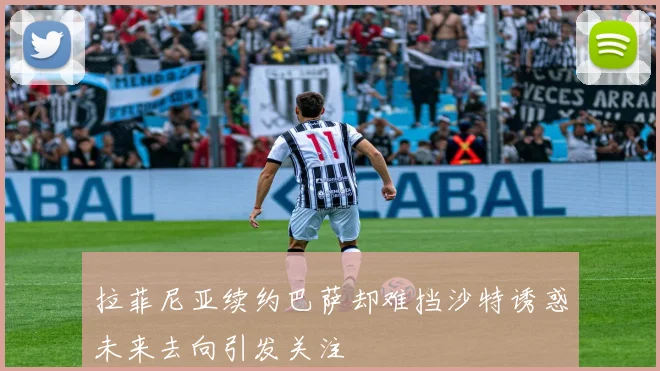 拉菲尼亚续约巴萨却难挡沙特诱惑未来去向引发关注