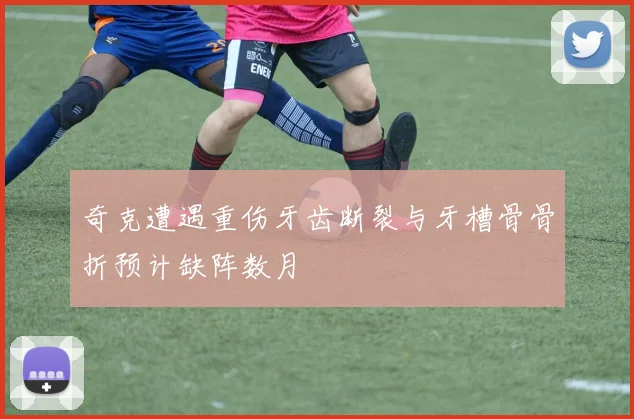 奇克遭遇重伤牙齿断裂与牙槽骨骨折预计缺阵数月