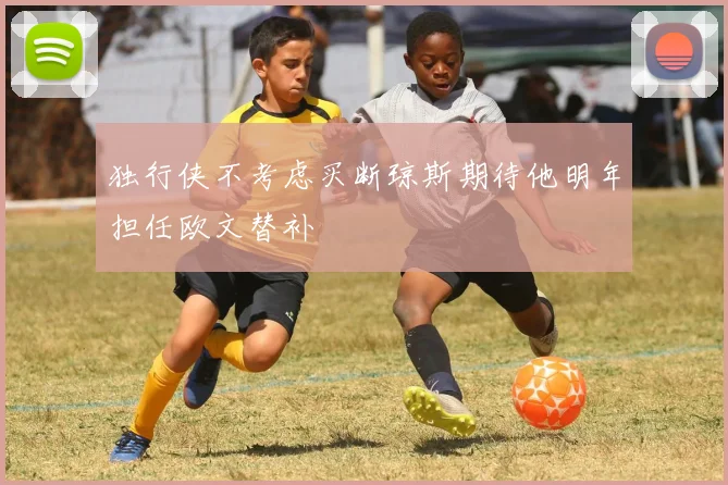 独行侠不考虑买断琼斯期待他明年担任欧文替补