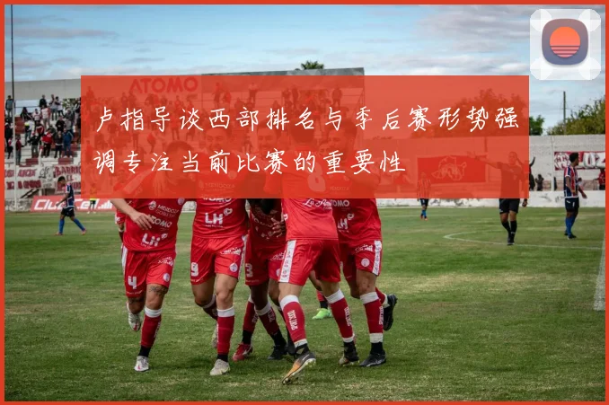 卢指导谈西部排名与季后赛形势强调专注当前比赛的重要性