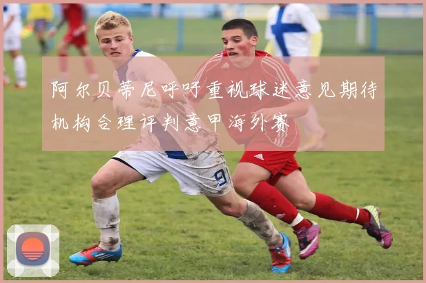 阿尔贝蒂尼呼吁重视球迷意见期待机构合理评判意甲海外赛