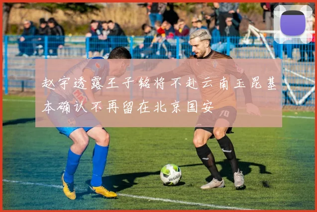 赵宇透露王子铭将不赴云南玉昆基本确认不再留在北京国安