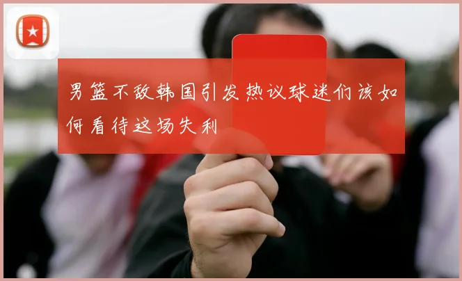男篮不敌韩国引发热议球迷们该如何看待这场失利