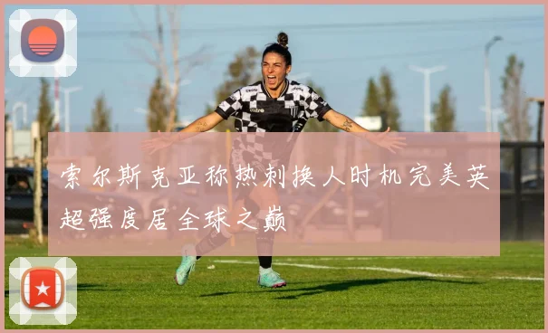索尔斯克亚称热刺换人时机完美英超强度居全球之巅
