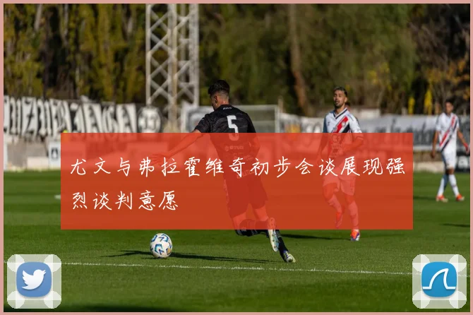 尤文与弗拉霍维奇初步会谈展现强烈谈判意愿