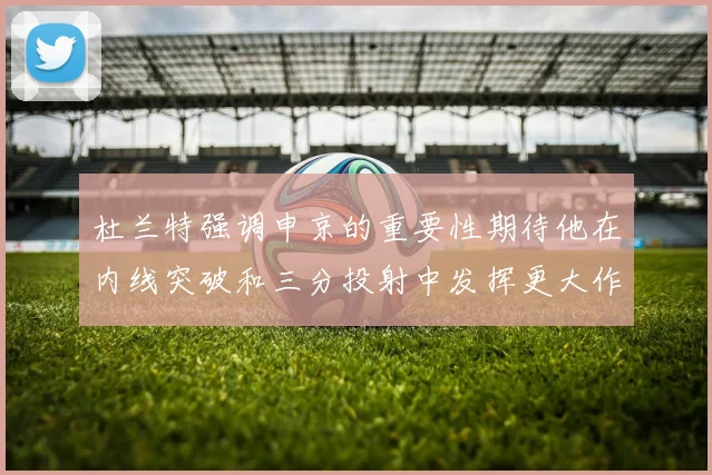 杜兰特强调申京的重要性期待他在内线突破和三分投射中发挥更大作用