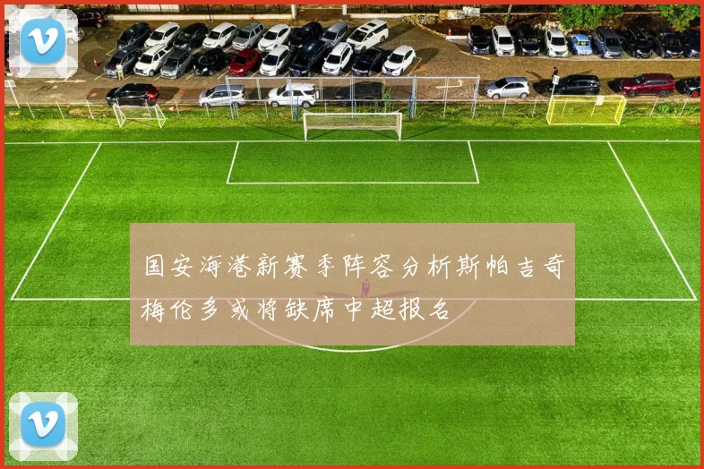 国安海港新赛季阵容分析斯帕吉奇梅伦多或将缺席中超报名