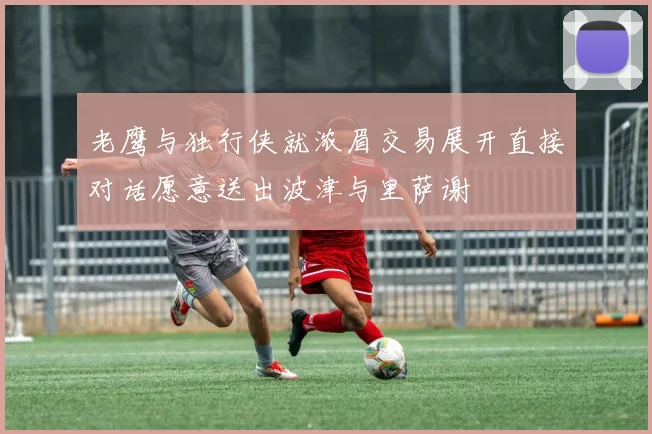 老鹰与独行侠就浓眉交易展开直接对话愿意送出波津与里萨谢