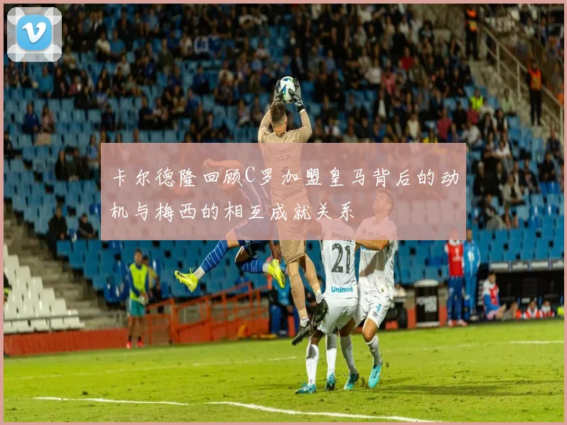 卡尔德隆回顾C罗加盟皇马背后的动机与梅西的相互成就关系