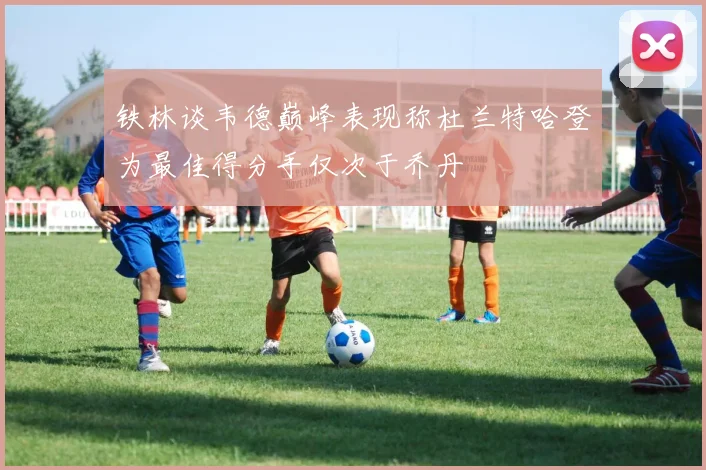 铁林谈韦德巅峰表现称杜兰特哈登为最佳得分手仅次于乔丹