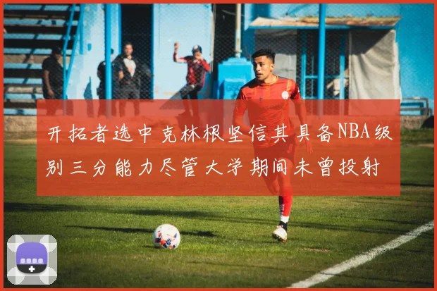 开拓者选中克林根坚信其具备NBA级别三分能力尽管大学期间未曾投射