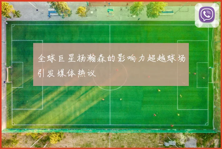 全球巨星杨瀚森的影响力超越球场引发媒体热议