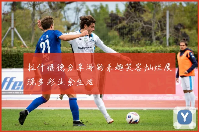 拉什福德分享海钓乐趣笑容灿烂展现多彩业余生活