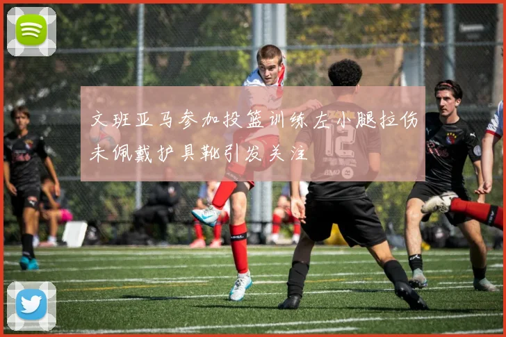 文班亚马参加投篮训练左小腿拉伤未佩戴护具靴引发关注