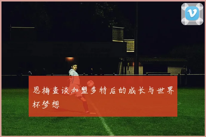 恩梅查谈加盟多特后的成长与世界杯梦想