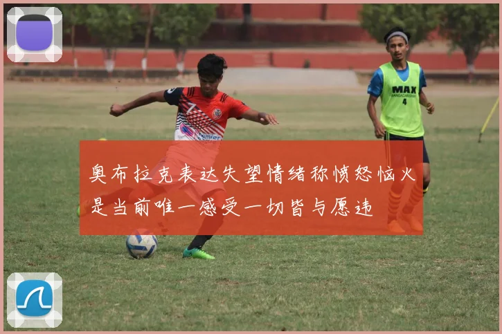 奥布拉克表达失望情绪称愤怒恼火是当前唯一感受一切皆与愿违