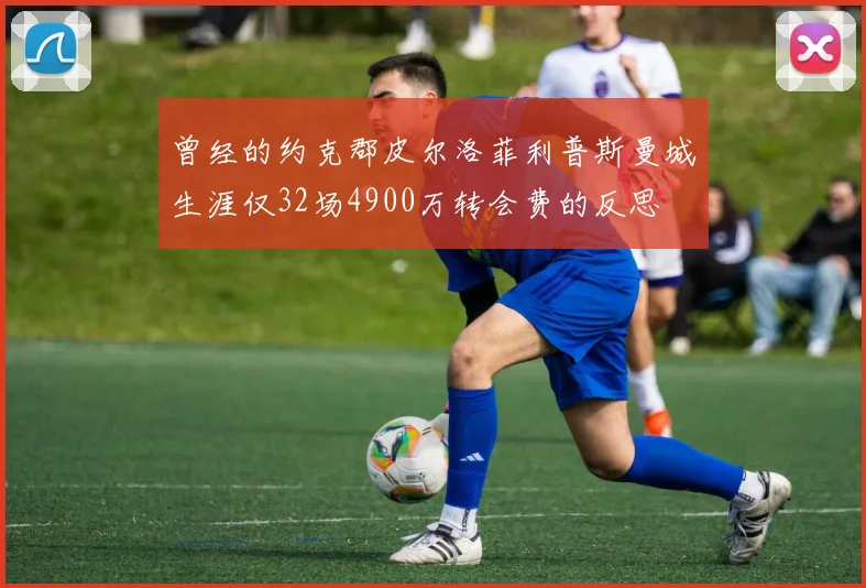 曾经的约克郡皮尔洛菲利普斯曼城生涯仅32场4900万转会费的反思