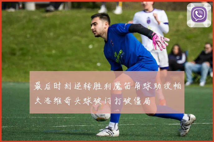 最后时刻逆转胜利魔笛角球助攻帕夫洛维奇头球破门打破僵局