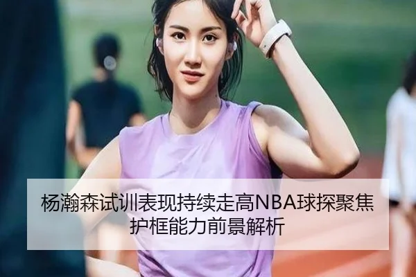 杨瀚森试训表现持续走高NBA球探聚焦护框能力前景解析